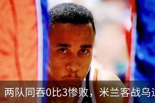 两队同吞0比3惨败，米兰客战乌迪内斯首发已定