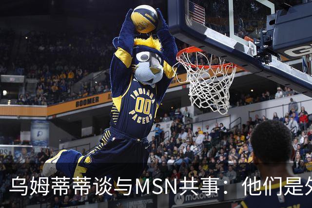 乌姆蒂蒂谈与MSN共事：他们是外星人，会让你变得更好