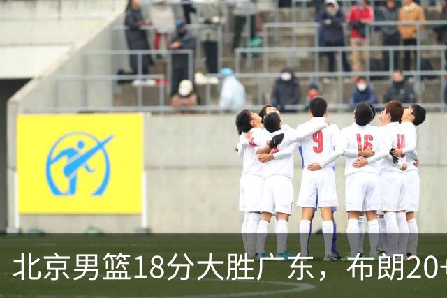 北京男篮18分大胜广东，布朗20+10胡明轩15+5，周琦17+7打爆阿祖布克