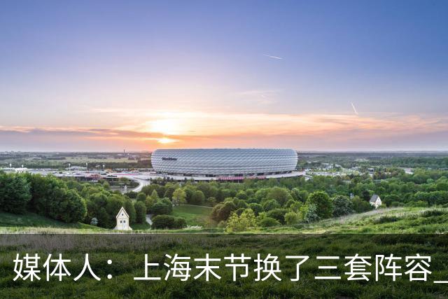 媒体人：上海末节换了三套阵容 比分却越拉越大 阵容厚度深不见底
