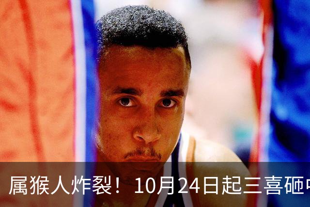属猴人炸裂！10月24日起三喜砸中你，一喜让人高攀不起