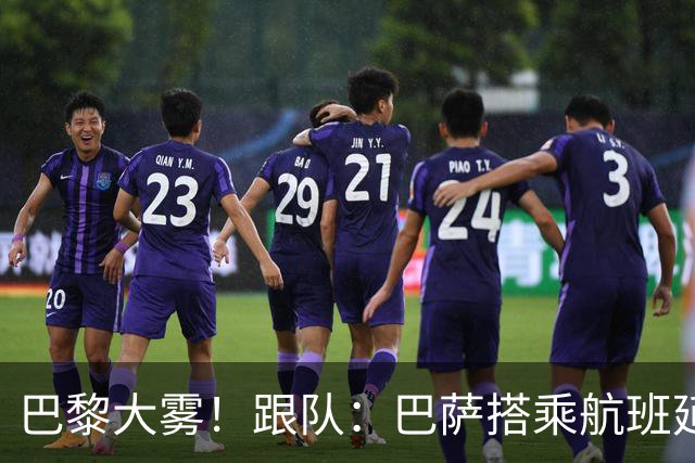 巴黎大雾！跟队：巴萨搭乘航班延误，最早北京时间17:15起飞