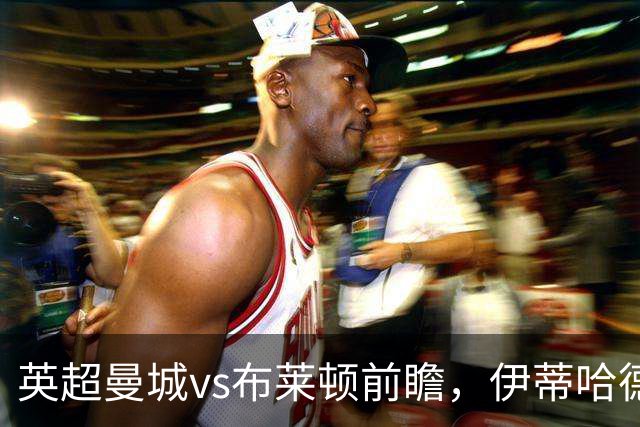英超曼城vs布莱顿前瞻，伊蒂哈德的高压攻防大战，哈兰德仍是关键