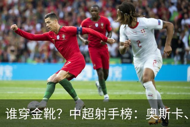 谁穿金靴？中超射手榜：奥斯卡、卡迪斯21球，拉唐20球克雷桑19球