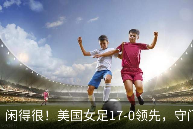 闲得很！美国女足17-0领先，守门员双手叉腰站中圈观望