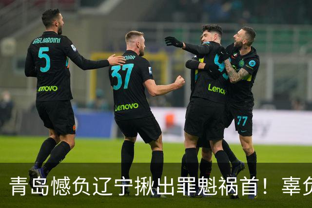 青岛憾负辽宁揪出罪魁祸首！辜负刘维伟，1800万挖来一个顶薪卧底