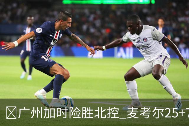 🏀广州加时险胜北控 麦考尔25+7 陈国豪战旧主14+7 里勒26+8
