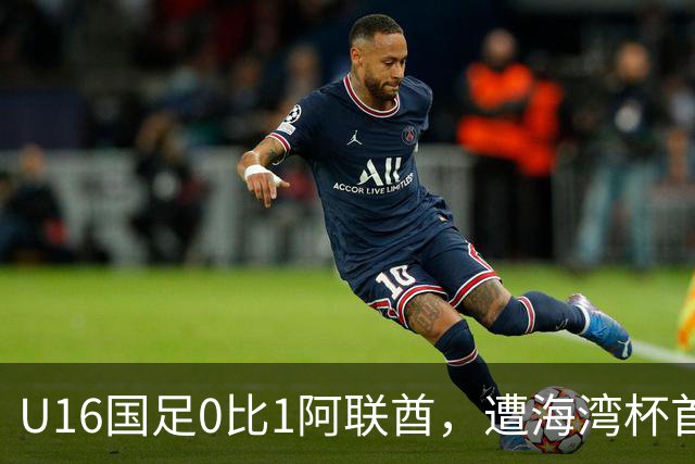 U16国足0比1阿联酋，遭海湾杯首败跌第2出线待定李宇轩屡失良机